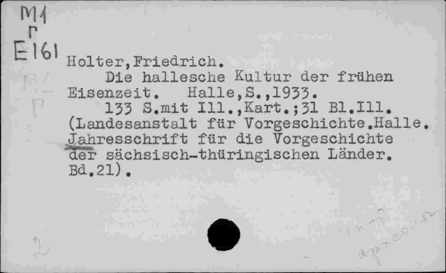 ﻿Mi
E161
Holter,Friedrich.
Die hallesche Kultur der früher. Eisenzeit. Halle,S.,1955.
155 S.mit Ill.,Kart.;51 Bl.Ill. (Landesanstalt für Vorgeschichte.Halle Jahresschrift für die Vorgeschichte der sächsisch-thüringischen Länder. Bd.21).